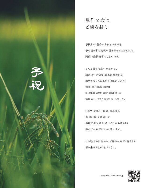 ー予祝ー

豊作の念に
ご縁を結う

予祝とは、豊作やありたい未来を
予め祝う事で実現へ引き寄せると言われる、
阿蘇の農耕祭事のひとつです。

そんな善き未来へつながる、
縁起のいい空間、誰もが交われる
場所となってほしいとの想いを込め
熊本・黒川温泉の地に
300年続く歴史の宿 「御客屋」の
姉妹店として「予祝」をつくりました。

「予祝」で黒川・阿蘇・南小国の
食、物、事、人を通して
地域文化や風土、 そして日本の暮らしに
触れていただきたいと思います。

この地での出会いや、ご縁をいただく皆さまに
未来が訪れますように。

▼江戸中期、肥後細川藩御用宿として創業した半農半宿の宿「御客屋」
@okyakuya_ryokan

▼御客屋姉妹店 あか牛ハンバーグ、米粉うどん「予祝」
11時～16時
@yosyuku_okyakuya

▼御客屋姉妹店 あか牛料理とカレー「わろく屋」
毎週月～水、土日営業 11時～16時
@warokuya
 #黒川温泉 #わろく屋 #御客屋 #予祝 #半農半宿  
 #kurokawaonsen #okyakuya #yosyuku #warokuya